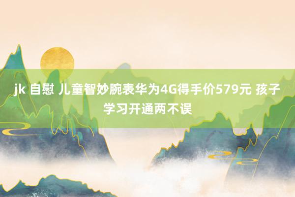 jk 自慰 儿童智妙腕表华为4G得手价579元 孩子学习开通两不误