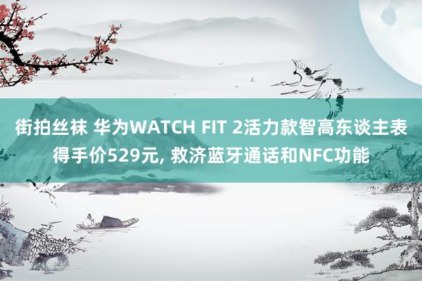 街拍丝袜 华为WATCH FIT 2活力款智高东谈主表得手价529元， 救济蓝牙通话和NFC功能