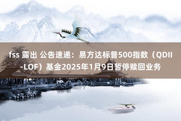 fss 露出 公告速递：易方达标普500指数（QDII-LOF）基金2025年1月9日暂停赎回业务