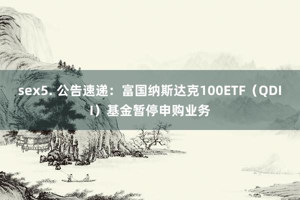 sex5. 公告速递：富国纳斯达克100ETF（QDII）基金暂停申购业务