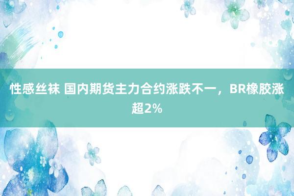 性感丝袜 国内期货主力合约涨跌不一，BR橡胶涨超2%