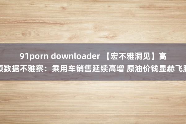 91porn downloader 【宏不雅洞见】高频数据不雅察：乘用车销售延续高增 原油价钱显赫飞