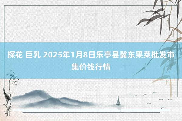 探花 巨乳 2025年1月8日乐亭县冀东果菜批发市集价钱行情