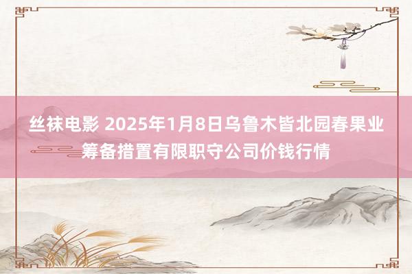 丝袜电影 2025年1月8日乌鲁木皆北园春果业筹备措置有限职守公司价钱行情