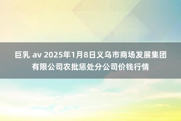 巨乳 av 2025年1月8日义乌市商场发展集团有限公司农批惩处分公司价钱行情