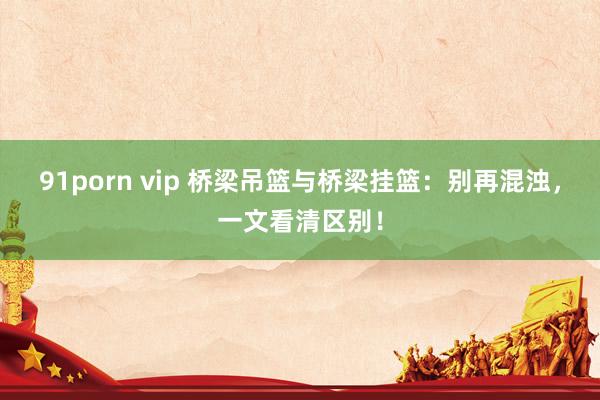 91porn vip 桥梁吊篮与桥梁挂篮：别再混浊，一文看清区别！