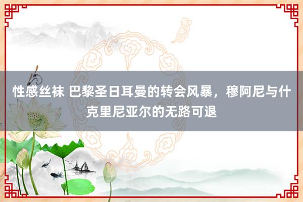 性感丝袜 巴黎圣日耳曼的转会风暴，穆阿尼与什克里尼亚尔的无路可退