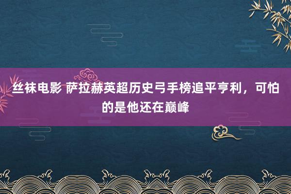 丝袜电影 萨拉赫英超历史弓手榜追平亨利，可怕的是他还在巅峰