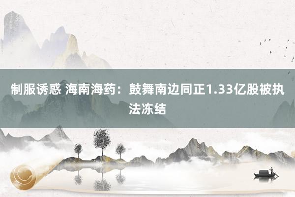 制服诱惑 海南海药：鼓舞南边同正1.33亿股被执法冻结