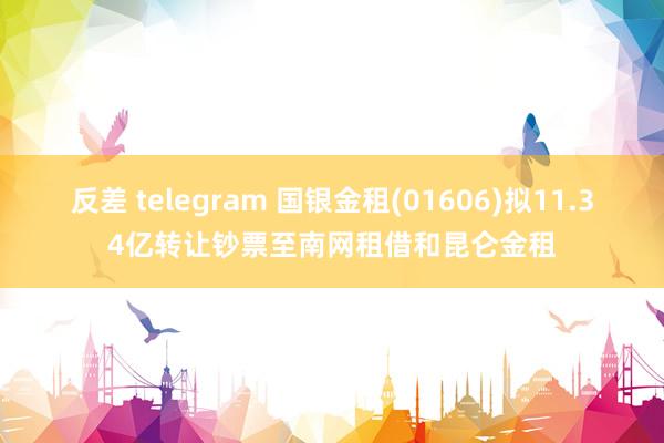 反差 telegram 国银金租(01606)拟11.34亿转让钞票至南网租借和昆仑金租