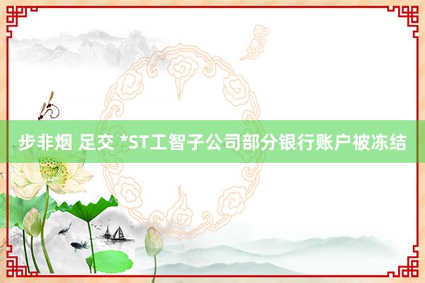 步非烟 足交 *ST工智子公司部分银行账户被冻结