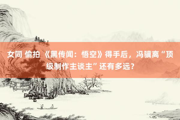 女同 偷拍 《黑传闻：悟空》得手后，冯骥离“顶级制作主谈主”还有多远？