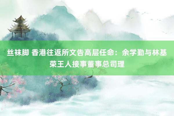 丝袜脚 香港往返所文告高层任命：余学勤与林基荣王人接事董事总司理