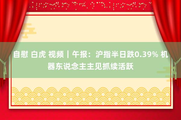 自慰 白虎 视频｜午报：沪指半日跌0.39% 机器东说念主主见抓续活跃