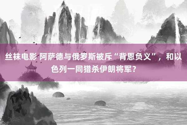 丝袜电影 阿萨德与俄罗斯被斥“背恩负义”，和以色列一同猎杀伊朗将军？