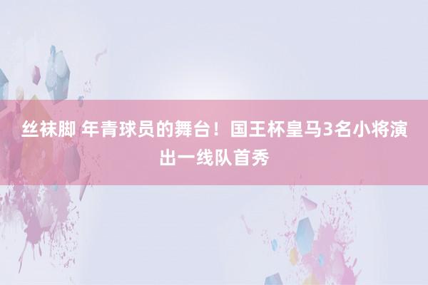 丝袜脚 年青球员的舞台！国王杯皇马3名小将演出一线队首秀