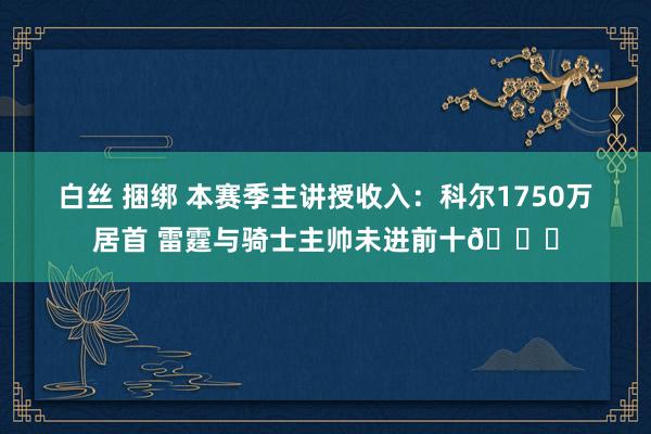 白丝 捆绑 本赛季主讲授收入：科尔1750万居首 雷霆与骑士主帅未进前十👀