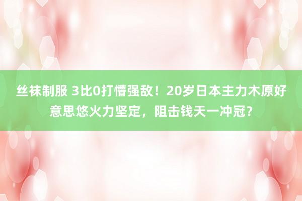 丝袜制服 3比0打懵强敌！20岁日本主力木原好意思悠火力坚定，阻击钱天一冲冠？