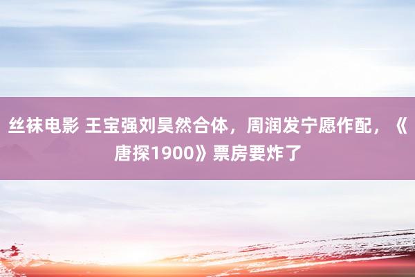 丝袜电影 王宝强刘昊然合体，周润发宁愿作配，《唐探1900》票房要炸了