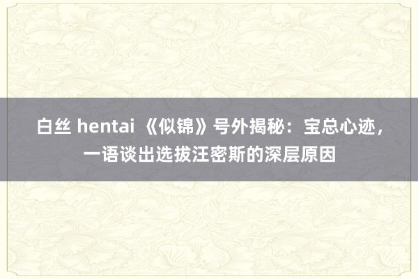 白丝 hentai 《似锦》号外揭秘：宝总心迹，一语谈出选拔汪密斯的深层原因