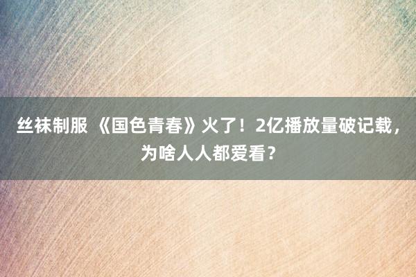 丝袜制服 《国色青春》火了！2亿播放量破记载，为啥人人都爱看？