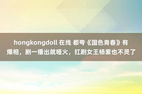 hongkongdoll 在线 都夸《国色青春》有爆相，剧一播出就哑火，扛剧女王杨紫也不灵了