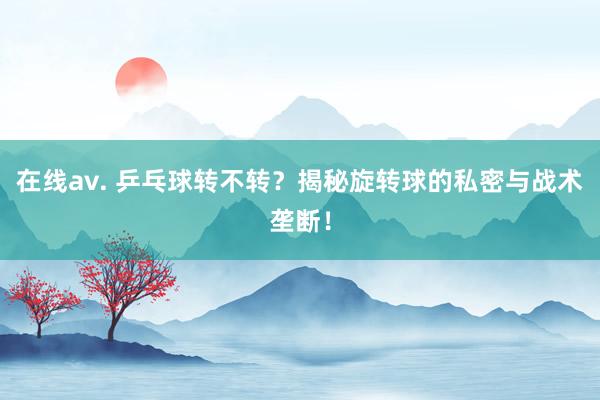 在线av. 乒乓球转不转？揭秘旋转球的私密与战术垄断！