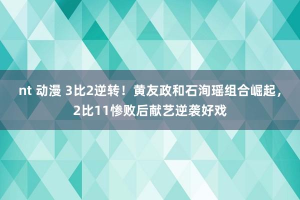 nt 动漫 3比2逆转！黄友政和石洵瑶组合崛起，2比11惨败后献艺逆袭好戏