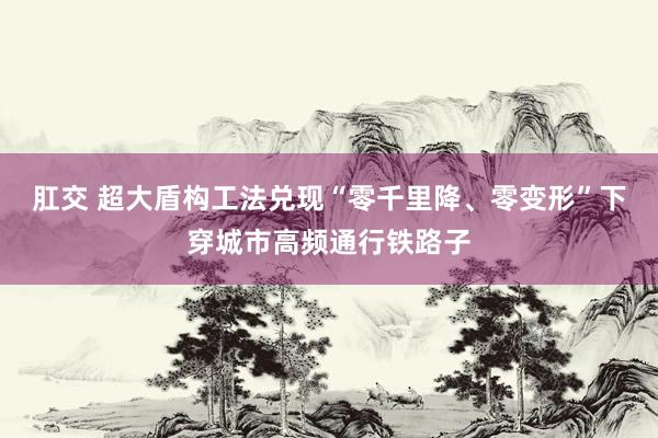 肛交 超大盾构工法兑现“零千里降、零变形”下穿城市高频通行铁路子