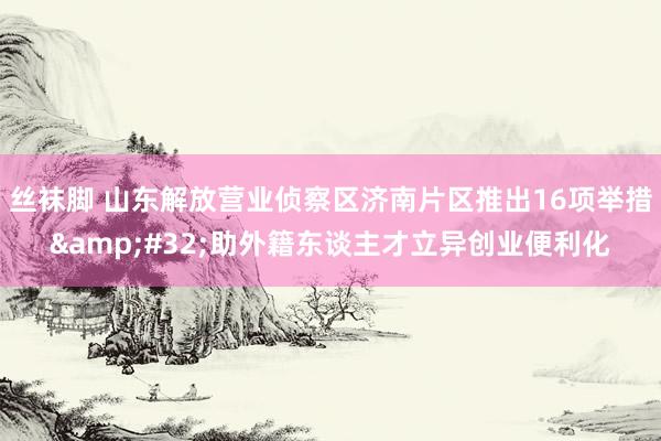 丝袜脚 山东解放营业侦察区济南片区推出16项举措&#32;助外籍东谈主才立异创业便利化