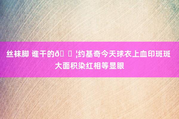 丝袜脚 谁干的😦约基奇今天球衣上血印斑斑 大面积染红相等显眼