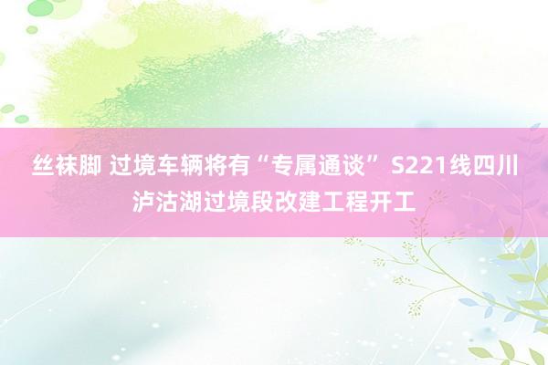 丝袜脚 过境车辆将有“专属通谈” S221线四川泸沽湖过境段改建工程开工