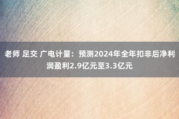 老师 足交 广电计量：预测2024年全年扣非后净利润盈利2.9亿元至3.3亿元