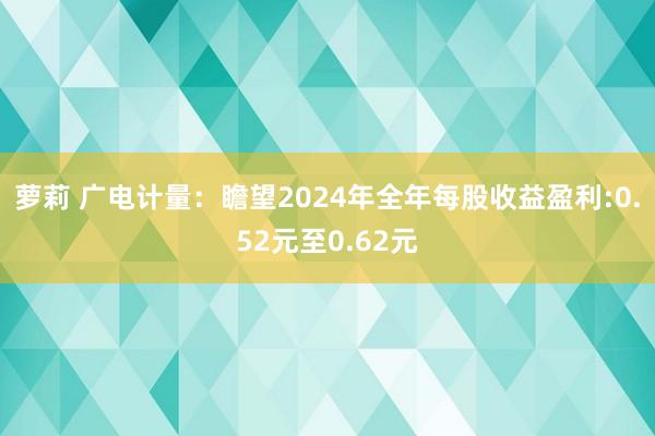 萝莉 广电计量：瞻望2024年全年每股收益盈利:0.52元至0.62元