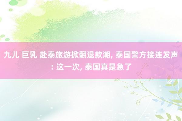 九儿 巨乳 赴泰旅游掀翻退款潮, 泰国警方接连发声: 这一次, 泰国真是急了