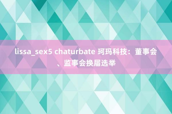 lissa_sex5 chaturbate 珂玛科技：董事会、监事会换届选举