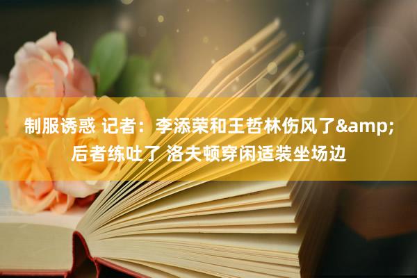 制服诱惑 记者：李添荣和王哲林伤风了&后者练吐了 洛夫顿穿闲适装坐场边