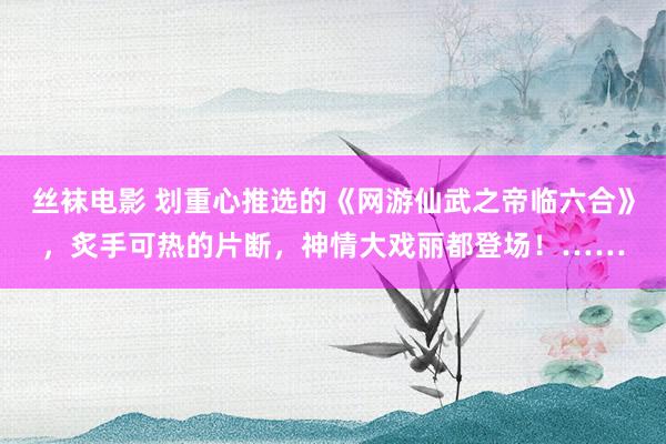 丝袜电影 划重心推选的《网游仙武之帝临六合》，炙手可热的片断，神情大戏丽都登场！……