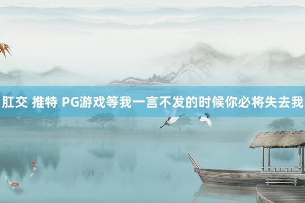 肛交 推特 PG游戏等我一言不发的时候你必将失去我