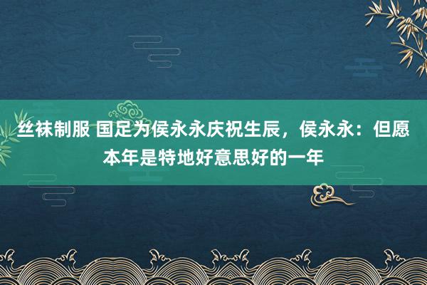 丝袜制服 国足为侯永永庆祝生辰，侯永永：但愿本年是特地好意思好的一年