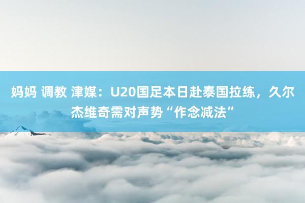 妈妈 调教 津媒：U20国足本日赴泰国拉练，久尔杰维奇需对声势“作念减法”