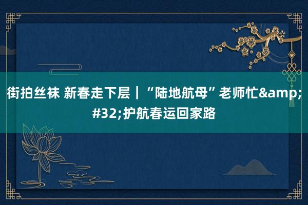 街拍丝袜 新春走下层｜“陆地航母”老师忙&#32;护航春运回家路