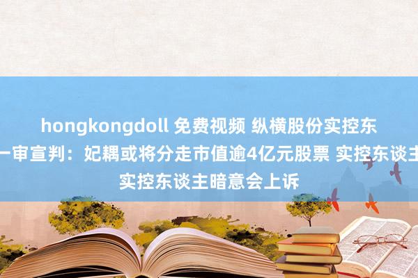 hongkongdoll 免费视频 纵横股份实控东谈主仳离案一审宣判：妃耦或将分走市值逾4亿元股票 