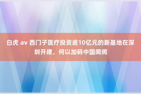 白虎 av 西门子医疗投资逾10亿元的新基地在深圳开建，何以加码中国阛阓