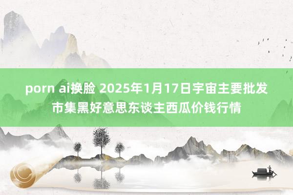 porn ai换脸 2025年1月17日宇宙主要批发市集黑好意思东谈主西瓜价钱行情