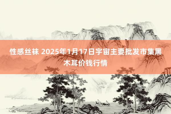 性感丝袜 2025年1月17日宇宙主要批发市集黑木耳价钱行情