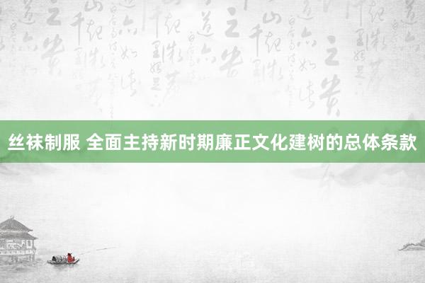 丝袜制服 全面主持新时期廉正文化建树的总体条款