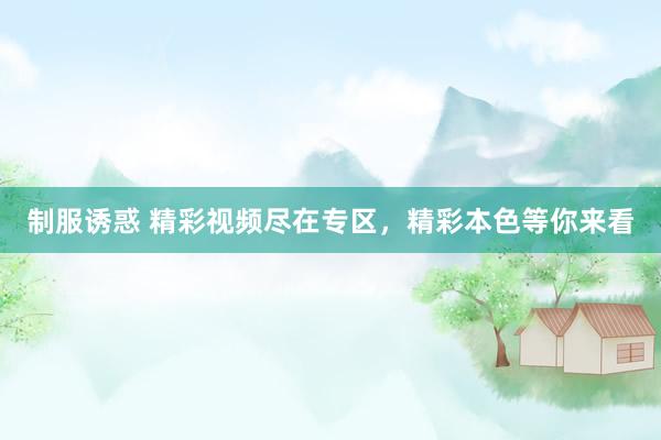 制服诱惑 精彩视频尽在专区，精彩本色等你来看