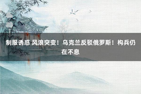 制服诱惑 风浪突变！乌克兰反驳俄罗斯！构兵仍在不息
