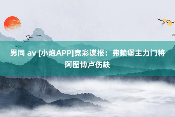 男同 av [小炮APP]竞彩谍报：弗赖堡主力门将阿图博卢伤缺